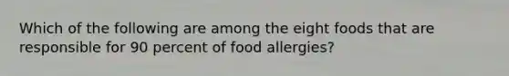 Which of the following are among the eight foods that are responsible for 90 percent of food allergies?