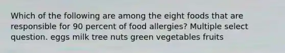 Which of the following are among the eight foods that are responsible for 90 percent of food allergies? Multiple select question. eggs milk tree nuts green vegetables fruits