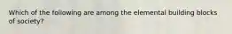 Which of the following are among the elemental building blocks of society?