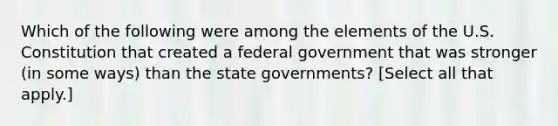 Which of the following were among the elements of the U.S. Constitution that created a federal government that was stronger (in some ways) than the state governments? [Select all that apply.]