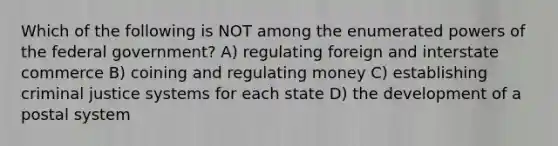 Which of the following is NOT among the enumerated powers of the federal government? A) regulating foreign and interstate commerce B) coining and regulating money C) establishing criminal justice systems for each state D) the development of a postal system