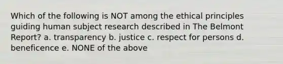 Which of the following is NOT among the ethical principles guiding human subject research described in The Belmont Report? a. transparency b. justice c. respect for persons d. beneficence e. NONE of the above