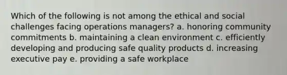 Which of the following is not among the ethical and social challenges facing operations managers? a. honoring community commitments b. maintaining a clean environment c. efficiently developing and producing safe quality products d. increasing executive pay e. providing a safe workplace