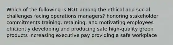 Which of the following is NOT among the ethical and social challenges facing operations managers? honoring stakeholder commitments training, retaining, and motivating employees efficiently developing and producing safe high-quality green products increasing executive pay providing a safe workplace