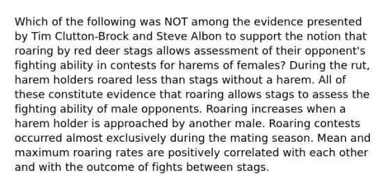 Which of the following was NOT among the evidence presented by Tim Clutton-Brock and Steve Albon to support the notion that roaring by red deer stags allows assessment of their opponent's fighting ability in contests for harems of females? During the rut, harem holders roared less than stags without a harem. All of these constitute evidence that roaring allows stags to assess the fighting ability of male opponents. Roaring increases when a harem holder is approached by another male. Roaring contests occurred almost exclusively during the mating season. Mean and maximum roaring rates are positively correlated with each other and with the outcome of fights between stags.