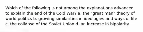 Which of the following is not among the explanations advanced to explain the end of the Cold War? a. the "great man" theory of world politics b. growing similarities in ideologies and ways of life c. the collapse of the Soviet Union d. an increase in bipolarity