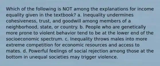 Which of the following is NOT among the explanations for income equality given in the textbook? a. Inequality undermines cohesiveness, trust, and goodwill among members of a neighborhood, state, or country. b. People who are genetically more prone to violent behavior tend to be at the lower end of the socioeconomic spectrum. c. Inequality throws males into more extreme competition for economic resources and access to mates. d. Powerful feelings of social rejection among those at the bottom in unequal societies may trigger violence.