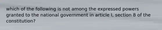 which of the following is not among the expressed powers granted to the national government in article I, section 8 of the constitution?