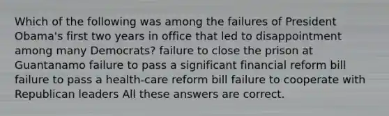 Which of the following was among the failures of President Obama's first two years in office that led to disappointment among many Democrats? failure to close the prison at Guantanamo failure to pass a significant financial reform bill failure to pass a health-care reform bill failure to cooperate with Republican leaders All these answers are correct.