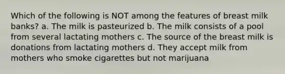 Which of the following is NOT among the features of breast milk banks? a. The milk is pasteurized b. The milk consists of a pool from several lactating mothers c. The source of the breast milk is donations from lactating mothers d. They accept milk from mothers who smoke cigarettes but not marijuana