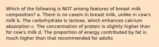 Which of the following is NOT among features of breast milk composition? a. There is no casein in breast milk, unlike in cow's milk b. The carbohydrate is lactose, which enhances calcium absorption c. The concentration of protein is slightly higher than for cow's milk d. The proportion of energy contributed by fat is much higher than that recommended for adults