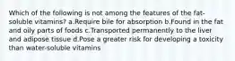 ​Which of the following is not among the features of the fat-soluble vitamins? ​a.​Require bile for absorption ​b.​Found in the fat and oily parts of foods ​c.​Transported permanently to the liver and adipose tissue ​d.​Pose a greater risk for developing a toxicity than water-soluble vitamins