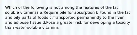 ​Which of the following is not among the features of the fat-soluble vitamins? ​a.​Require bile for absorption ​b.​Found in the fat and oily parts of foods ​c.​Transported permanently to the liver and adipose tissue ​d.​Pose a greater risk for developing a toxicity than water-soluble vitamins