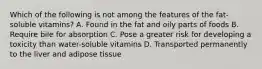 Which of the following is not among the features of the fat-soluble vitamins? A. Found in the fat and oily parts of foods B. Require bile for absorption C. Pose a greater risk for developing a toxicity than water-soluble vitamins D. Transported permanently to the liver and adipose tissue