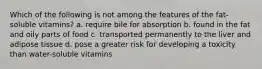 Which of the following is not among the features of the fat-soluble vitamins? a. require bile for absorption b. found in the fat and oily parts of food c. transported permanently to the liver and adipose tissue d. pose a greater risk for developing a toxicity than water-soluble vitamins