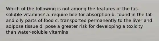 Which of the following is not among the features of the fat-soluble vitamins? a. require bile for absorption b. found in the fat and oily parts of food c. transported permanently to the liver and adipose tissue d. pose a greater risk for developing a toxicity than water-soluble vitamins