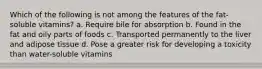 Which of the following is not among the features of the fat-soluble vitamins? a. Require bile for absorption b. Found in the fat and oily parts of foods c. Transported permanently to the liver and adipose tissue d. Pose a greater risk for developing a toxicity than water-soluble vitamins