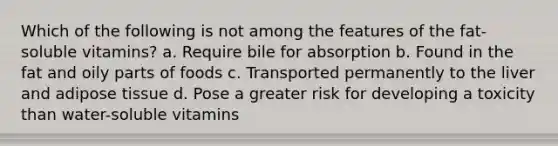 Which of the following is not among the features of the fat-soluble vitamins? a. Require bile for absorption b. Found in the fat and oily parts of foods c. Transported permanently to the liver and adipose tissue d. Pose a greater risk for developing a toxicity than water-soluble vitamins