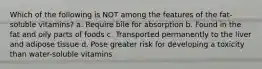 Which of the following is NOT among the features of the fat-soluble vitamins? a. Require bile for absorption b. Found in the fat and oily parts of foods c. Transported permanently to the liver and adipose tissue d. Pose greater risk for developing a toxicity than water-soluble vitamins