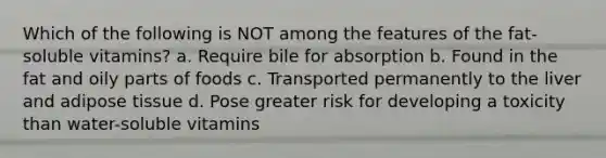 Which of the following is NOT among the features of the fat-soluble vitamins? a. Require bile for absorption b. Found in the fat and oily parts of foods c. Transported permanently to the liver and adipose tissue d. Pose greater risk for developing a toxicity than water-soluble vitamins