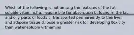 Which of the following is not among the features of the fat-soluble vitamins? a. require bile for absorption b. found in the fat and oily parts of foods c. transported permanently to the liver and adipose tissue d. pose a greater risk for developing toxicity than water-soluble vitmamins