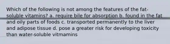 Which of the following is not among the features of the fat-soluble vitamins? a. require bile for absorption b. found in the fat and oily parts of foods c. transported permanently to the liver and adipose tissue d. pose a greater risk for developing toxicity than water-soluble vitmamins