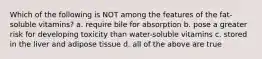 Which of the following is NOT among the features of the fat-soluble vitamins? a. require bile for absorption b. pose a greater risk for developing toxicity than water-soluble vitamins c. stored in the liver and adipose tissue d. all of the above are true