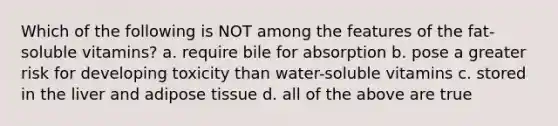 Which of the following is NOT among the features of the fat-soluble vitamins? a. require bile for absorption b. pose a greater risk for developing toxicity than water-soluble vitamins c. stored in the liver and adipose tissue d. all of the above are true