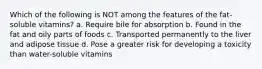 Which of the following is NOT among the features of the fat-soluble vitamins? a. Require bile for absorption b. Found in the fat and oily parts of foods c. Transported permanently to the liver and adipose tissue d. Pose a greater risk for developing a toxicity than water-soluble vitamins