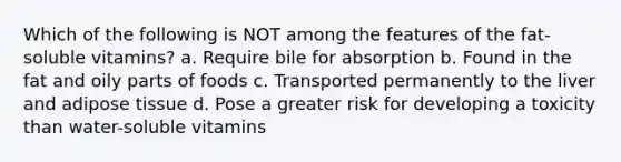 Which of the following is NOT among the features of the fat-soluble vitamins? a. Require bile for absorption b. Found in the fat and oily parts of foods c. Transported permanently to the liver and adipose tissue d. Pose a greater risk for developing a toxicity than water-soluble vitamins