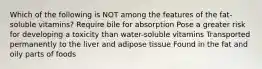 Which of the following is NOT among the features of the fat-soluble vitamins? Require bile for absorption Pose a greater risk for developing a toxicity than water-soluble vitamins Transported permanently to the liver and adipose tissue Found in the fat and oily parts of foods