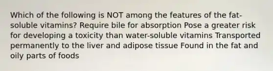 Which of the following is NOT among the features of the fat-soluble vitamins? Require bile for absorption Pose a greater risk for developing a toxicity than water-soluble vitamins Transported permanently to the liver and adipose tissue Found in the fat and oily parts of foods