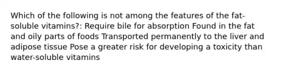 Which of the following is not among the features of the fat-soluble vitamins?: Require bile for absorption Found in the fat and oily parts of foods Transported permanently to the liver and adipose tissue Pose a greater risk for developing a toxicity than water-soluble vitamins
