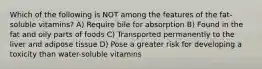 Which of the following is NOT among the features of the fat-soluble vitamins? A) Require bile for absorption B) Found in the fat and oily parts of foods C) Transported permanently to the liver and adipose tissue D) Pose a greater risk for developing a toxicity than water-soluble vitamins