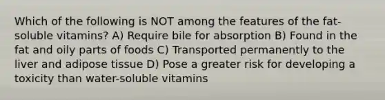 Which of the following is NOT among the features of the fat-soluble vitamins? A) Require bile for absorption B) Found in the fat and oily parts of foods C) Transported permanently to the liver and adipose tissue D) Pose a greater risk for developing a toxicity than water-soluble vitamins