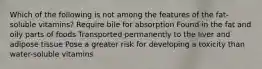 Which of the following is not among the features of the fat-soluble vitamins? Require bile for absorption Found in the fat and oily parts of foods Transported permanently to the liver and adipose tissue Pose a greater risk for developing a toxicity than water-soluble vitamins