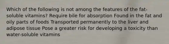 Which of the following is not among the features of the fat-soluble vitamins? Require bile for absorption Found in the fat and oily parts of foods Transported permanently to the liver and adipose tissue Pose a greater risk for developing a toxicity than water-soluble vitamins