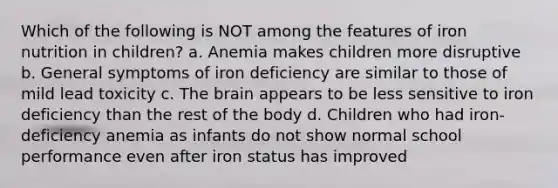 Which of the following is NOT among the features of iron nutrition in children? a. Anemia makes children more disruptive b. General symptoms of iron deficiency are similar to those of mild lead toxicity c. The brain appears to be less sensitive to iron deficiency than the rest of the body d. Children who had iron-deficiency anemia as infants do not show normal school performance even after iron status has improved