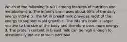 Which of the following is NOT among features of nutrition and metabolism? a. The infant's brain uses about 60% of the daily energy intake b. The fat in breast milk provides most of the energy to support rapid growth c. The infant's brain is larger relative to the size of the body and therefore uses more energy d. The protein content in breast milk can be high enough to occasionally induce protein overload