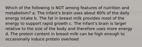 Which of the following is NOT among features of nutrition and metabolism? a. The infant's brain uses about 60% of the daily energy intake b. The fat in breast milk provides most of the energy to support rapid growth c. The infant's brain is larger relative to the size of the body and therefore uses more energy d. The protein content in breast milk can be high enough to occasionally induce protein overload