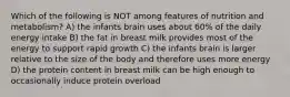 Which of the following is NOT among features of nutrition and metabolism? A) the infants brain uses about 60% of the daily energy intake B) the fat in breast milk provides most of the energy to support rapid growth C) the infants brain is larger relative to the size of the body and therefore uses more energy D) the protein content in breast milk can be high enough to occasionally induce protein overload