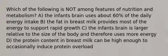 Which of the following is NOT among features of nutrition and metabolism? A) the infants brain uses about 60% of the daily energy intake B) the fat in breast milk provides most of the energy to support rapid growth C) the infants brain is larger relative to the size of the body and therefore uses more energy D) the protein content in breast milk can be high enough to occasionally induce protein overload