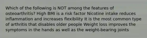 Which of the following is NOT among the features of osteoarthritis? High BMI is a risk factor Nicotine intake reduces inflammation and increases flexibility It is the most common type of arthritis that disables older people Weight loss improves the symptoms in the hands as well as the weight-bearing joints