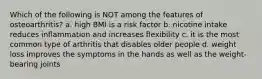 Which of the following is NOT among the features of osteoarthritis? a. high BMI is a risk factor b. nicotine intake reduces inflammation and increases flexibility c. it is the most common type of arthritis that disables older people d. weight loss improves the symptoms in the hands as well as the weight-bearing joints