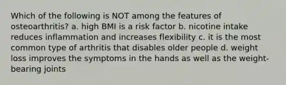 Which of the following is NOT among the features of osteoarthritis? a. high BMI is a risk factor b. nicotine intake reduces inflammation and increases flexibility c. it is the most common type of arthritis that disables older people d. weight loss improves the symptoms in the hands as well as the weight-bearing joints