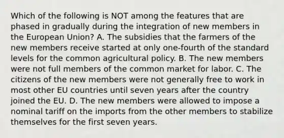 Which of the following is NOT among the features that are phased in gradually during the integration of new members in the European Union? A. The subsidies that the farmers of the new members receive started at only one-fourth of the standard levels for the common agricultural policy. B. The new members were not full members of the common market for labor. C. The citizens of the new members were not generally free to work in most other EU countries until seven years after the country joined the EU. D. The new members were allowed to impose a nominal tariff on the imports from the other members to stabilize themselves for the first seven years.