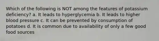 Which of the following is NOT among the features of potassium deficiency? a. It leads to hyperglycemia b. It leads to higher blood pressure c. It can be prevented by consumption of potatoes d. It is common due to availability of only a few good food sources