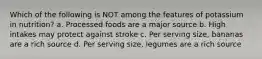 Which of the following is NOT among the features of potassium in nutrition? a. Processed foods are a major source b. High intakes may protect against stroke c. Per serving size, bananas are a rich source d. Per serving size, legumes are a rich source