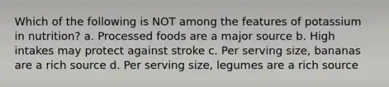 Which of the following is NOT among the features of potassium in nutrition? a. Processed foods are a major source b. High intakes may protect against stroke c. Per serving size, bananas are a rich source d. Per serving size, legumes are a rich source