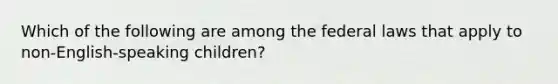 Which of the following are among the federal laws that apply to non-English-speaking children?